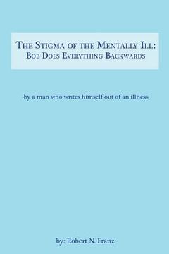 portada The Stigma of the Mentally Ill: Bob Does Everything Backwards: -- writing out of an illness (en Inglés)