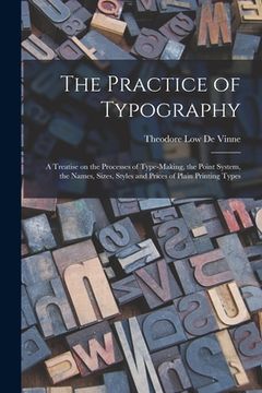 portada The Practice of Typography: a Treatise on the Processes of Type-making, the Point System, the Names, Sizes, Styles and Prices of Plain Printing Ty (en Inglés)