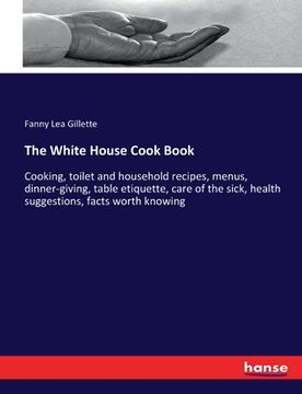 portada The White House Cook Book: Cooking, toilet and household recipes, menus, dinner-giving, table etiquette, care of the sick, health suggestions, fa (in English)