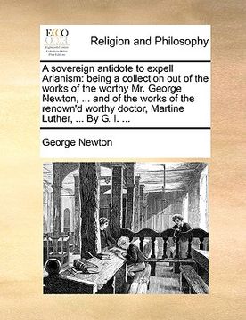 portada a sovereign antidote to expell arianism: being a collection out of the works of the worthy mr. george newton, ... and of the works of the renown'd w (en Inglés)