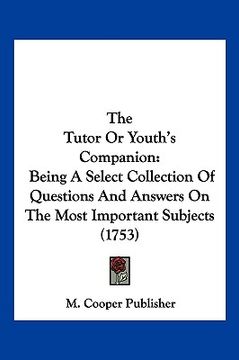 portada the tutor or youth's companion: being a select collection of questions and answers on the most important subjects (1753) (en Inglés)