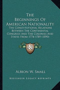 portada the beginnings of american nationality: the constitutional relations between the continental congress and the colonies and states from 1774-1789 (1890 (en Inglés)