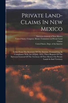 portada Private Land-claims In New Mexico: Letter From The Secretary Of The Interior, Transmitting, In Compliance With Act Of July, 1854, Three Reports Of The