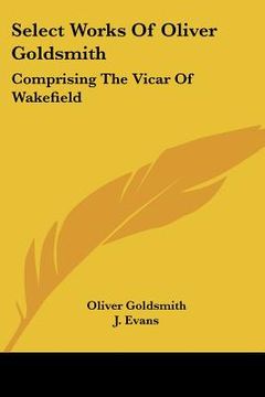 portada select works of oliver goldsmith: comprising the vicar of wakefield: a tale; essays and poems, with memoirs of the author (1822) (en Inglés)