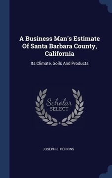 portada A Business Man's Estimate Of Santa Barbara County, California: Its Climate, Soils And Products