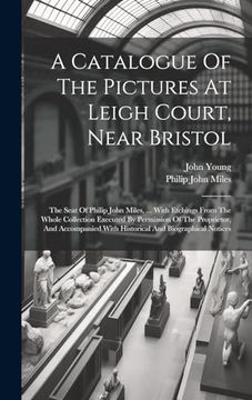 portada A Catalogue of the Pictures at Leigh Court, Near Bristol: The Seat of Philip John Miles,. With Etchings From the Whole Collection Executed by. With Historical and Biographical Notices (en Inglés)