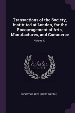 portada Transactions of the Society, Instituted at London, for the Encouragement of Arts, Manufactures, and Commerce; Volume 12