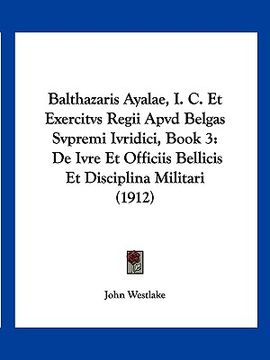 portada balthazaris ayalae, i. c. et exercitvs regii apvd belgas svpremi ivridici, book 3: de ivre et officiis bellicis et disciplina militari (1912) (en Inglés)