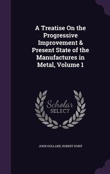 portada A Treatise On the Progressive Improvement & Present State of the Manufactures in Metal, Volume 1