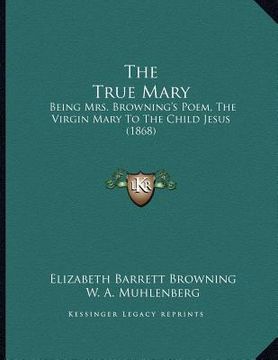 portada the true mary: being mrs. browning's poem, the virgin mary to the child jesus (1868) (en Inglés)