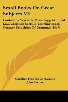 portada small books on great subjects v3: containing vegetable physiology, criminal law, christian sects in the nineteenth century, principles of grammar (184 (en Inglés)
