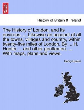 portada the history of london, and its environs. likewise an account of all the towns, villages and country, within twenty-five miles of london. by h. hunter (in English)