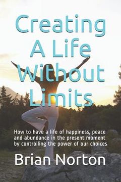 portada Creating a Life Without Limits: How to Have a Life of Happiness, Peace and Abundance in the Present Moment by Controlling the Power of Our Choices (en Inglés)