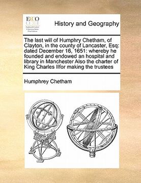 portada the last will of humphry chetham, of clayton, in the county of lancaster, esq: dated december 16, 1651: whereby he founded and endowed an hospital and