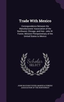 portada Trade With Mexico: Correspondence Between the Manufacturers' Association of the Northwest, Chicago, and Hon. John W. Foster, Minister Ple (en Inglés)