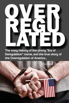 portada Overregulated: The crazy history of the phony "Era of Deregulation" meme, and the true story of the Overregulation of America... (en Inglés)