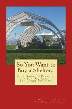 portada So You Want to Buy a Shelter....: Your Guide to Planning a Soft Covered Structure Purchase (en Inglés)