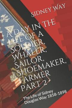 portada A Day in the Life of a Soldier, Whaler, Sailor, Shoemaker, Farmer: The Life of Sidney Douglas Way 1858-1898 (en Inglés)
