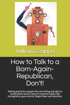portada How to Talk to a Born-Again-Republican, Don't!: Talking points for people who are willing and able to comprehend actual facts on common topics like Im (en Inglés)