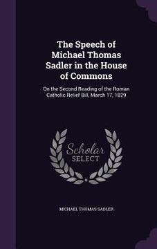 portada The Speech of Michael Thomas Sadler in the House of Commons: On the Second Reading of the Roman Catholic Relief Bill, March 17, 1829 (in English)
