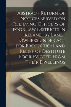 portada Abstract Return of Notices Served on Relieving Officers of Poor Law Districts in Ireland, by Land-Owners Under Act for Protection and Relief of Destit (en Inglés)