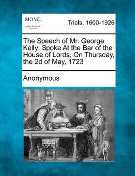 portada the speech of mr. george kelly: spoke at the bar of the house of lords, on thursday, the 2d of may, 1723 (in English)