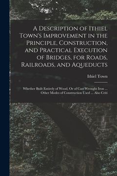 portada A Description of Ithiel Town's Improvement in the Principle, Construction, and Practical Execution of Bridges, for Roads, Railroads, and Aqueducts: Wh (en Inglés)