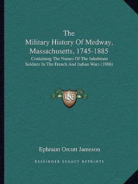 portada the military history of medway, massachusetts, 1745-1885: containing the names of the inhabitant soldiers in the french and indian wars (1886) (en Inglés)