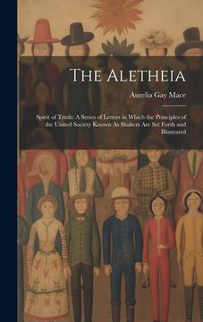 portada The Aletheia: Spirit of Truth: A Series of Letters in Which the Principles of the United Society Known As Shakers Are Set Forth and (en Inglés)