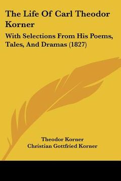 portada the life of carl theodor korner: with selections from his poems, tales, and dramas (1827) (en Inglés)