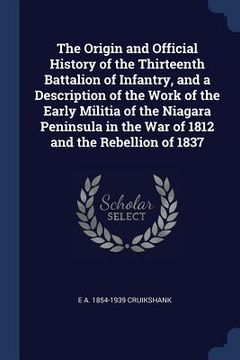 portada The Origin and Official History of the Thirteenth Battalion of Infantry, and a Description of the Work of the Early Militia of the Niagara Peninsula i (en Inglés)