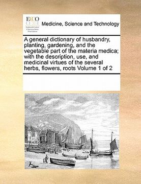 portada a general dictionary of husbandry, planting, gardening, and the vegetable part of the materia medica; with the description, use, and medicinal virtu (en Inglés)