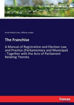 portada The Franchise: A Manual of Registration and Election Law and Practice (Parliamentary and Municipal) - Together with the Acts of Parli (en Inglés)