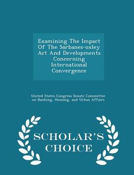 portada Examining the Impact of the Sarbanes-Oxley ACT and Developments Concerning International Convergence - Scholar's Choice Edition (en Inglés)