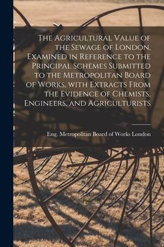 portada The Agricultural Value of the Sewage of London, Examined in Reference to the Principal Schemes Submitted to the Metropolitan Board of Works, With Extr (en Inglés)