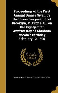 portada Proceedings of the First Annual Dinner Given by the Union League Club of Brooklyn, at Avon Hall, on the Eighty-first Anniversary of Abraham Lincoln's (en Inglés)