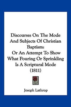 portada discourses on the mode and subjects of christian baptism: or an attempt to show what pouring or sprinkling is a scriptural mode (1811) (in English)