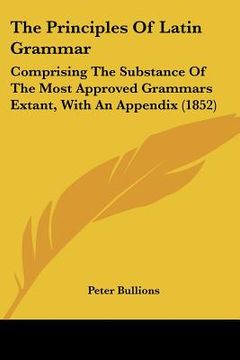 portada the principles of latin grammar: comprising the substance of the most approved grammars extant, with an appendix (1852) (en Inglés)