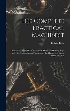 portada The Complete Practical Machinist: Embracing Lathe Work, Vise Work, Drills and Drilling, Taps and Dies, Hardening and Tempering, the Making and Use of (in English)