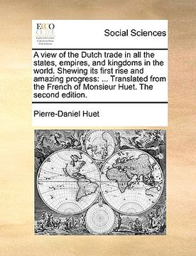 portada a   view of the dutch trade in all the states, empires, and kingdoms in the world. shewing its first rise and amazing progress: translated from the fr