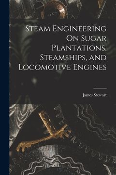 Steam Engineering On Sugar Plantations, Steamships, and Locomotive Engines (en Inglés)
