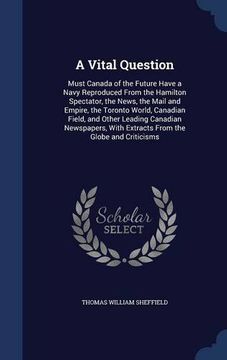 portada A Vital Question: Must Canada of the Future Have a Navy Reproduced From the Hamilton Spectator, the News, the Mail and Empire, the Toronto World, ... With Extracts From the Globe and Criticisms