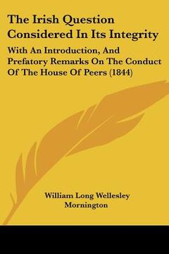 portada the irish question considered in its integrity: with an introduction, and prefatory remarks on the conduct of the house of peers (1844) (en Inglés)