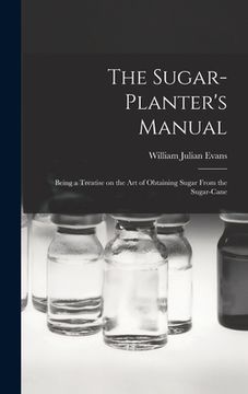 portada The Sugar-Planter's Manual: Being a Treatise on the Art of Obtaining Sugar From the Sugar-Cane (en Inglés)