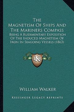 portada the magnetism of ships and the mariners compass: being a rudimentary exposition of the induced magnetism of iron in seagoing vessels (1863) (en Inglés)