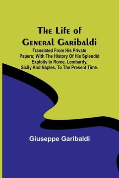 portada The Life of General Garibaldi: Translated from his private papers; with the history of his splendid exploits in Rome, Lombardy, Sicily and Naples, to (en Inglés)