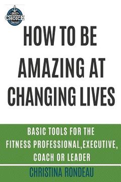 portada How to be amazing at changing lives: Basic tools for the fitness professional, executive, coach or leader (en Inglés)