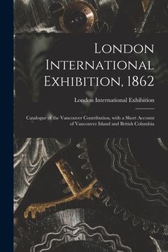 portada London International Exhibition, 1862 [microform]: Catalogue of the Vancouver Contribution, With a Short Account of Vancouver Island and British Colum