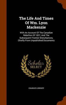 portada The Life And Times Of Wm. Lyon Mackenzie: With An Account Of The Canadian Rebellion Of 1837, And The Subsequent Frontier Disturbances, Chiefly From Unpublished Documents