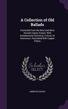 portada A Collection of Old Ballads: Corrected From the Best and Most Ancient Copies Extant. With Introductions Historical, Critical, Or Humorous. Illustra (in English)